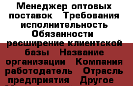 Менеджер оптовых поставок.  Требования:исполнительность Обязанности: расширение клиентской базы › Название организации ­ Компания-работодатель › Отрасль предприятия ­ Другое › Минимальный оклад ­ 1 - Все города Работа » Вакансии   . Мордовия респ.